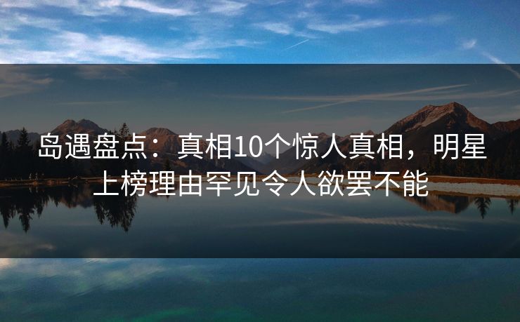 岛遇盘点：真相10个惊人真相，明星上榜理由罕见令人欲罢不能
