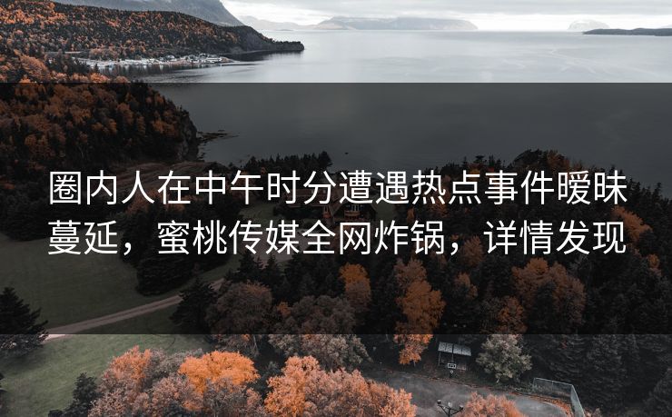 圈内人在中午时分遭遇热点事件暧昧蔓延，蜜桃传媒全网炸锅，详情发现