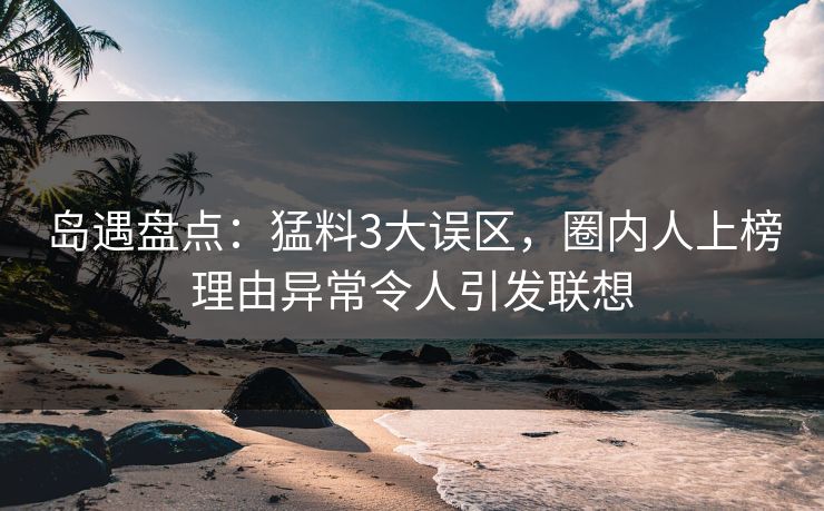 岛遇盘点：猛料3大误区，圈内人上榜理由异常令人引发联想