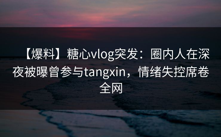 【爆料】糖心vlog突发：圈内人在深夜被曝曾参与tangxin，情绪失控席卷全网