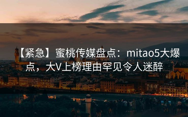 【紧急】蜜桃传媒盘点：mitao5大爆点，大V上榜理由罕见令人迷醉