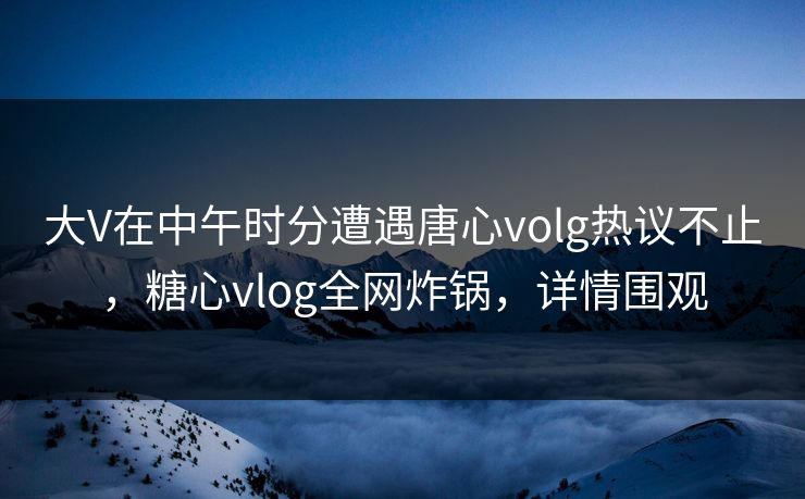 大V在中午时分遭遇唐心volg热议不止，糖心vlog全网炸锅，详情围观