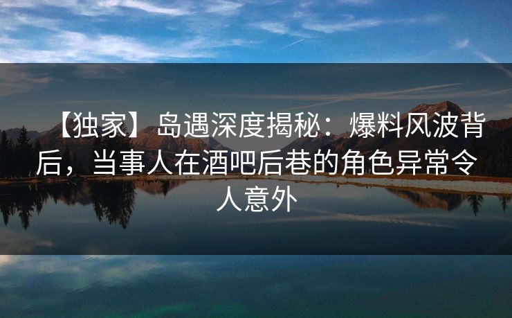 【独家】岛遇深度揭秘：爆料风波背后，当事人在酒吧后巷的角色异常令人意外