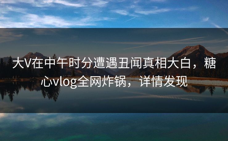 大V在中午时分遭遇丑闻真相大白，糖心vlog全网炸锅，详情发现