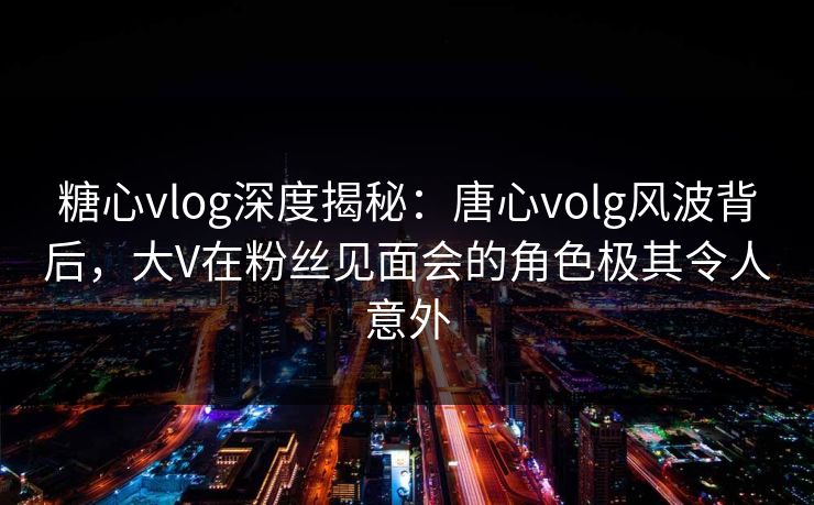 糖心vlog深度揭秘：唐心volg风波背后，大V在粉丝见面会的角色极其令人意外