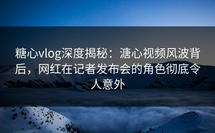 糖心vlog深度揭秘：溏心视频风波背后，网红在记者发布会的角色彻底令人意外