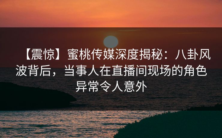 【震惊】蜜桃传媒深度揭秘：八卦风波背后，当事人在直播间现场的角色异常令人意外