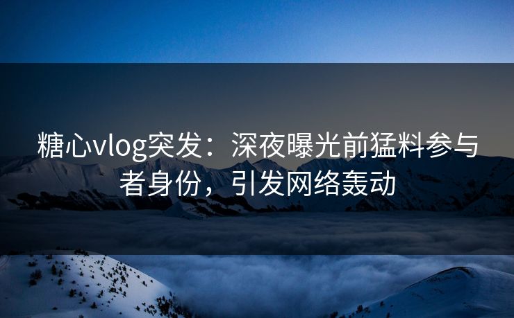 糖心vlog突发：深夜曝光前猛料参与者身份，引发网络轰动