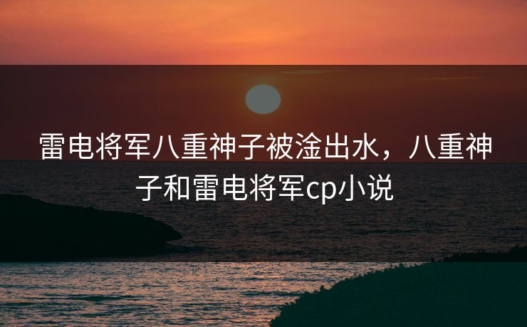 雷电将军八重神子被淦出水，八重神子和雷电将军cp小说