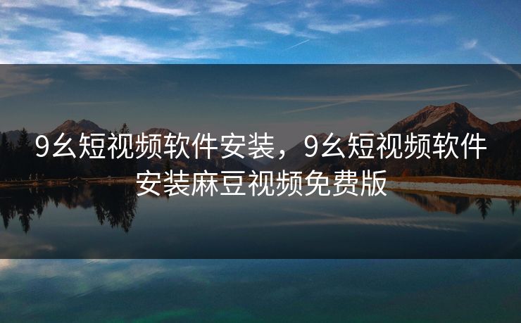 9幺短视频软件安装，9幺短视频软件安装麻豆视频免费版