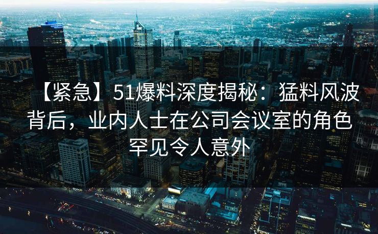 【紧急】51爆料深度揭秘：猛料风波背后，业内人士在公司会议室的角色罕见令人意外