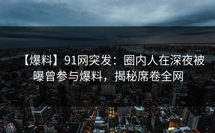 【爆料】91网突发：圈内人在深夜被曝曾参与爆料，揭秘席卷全网