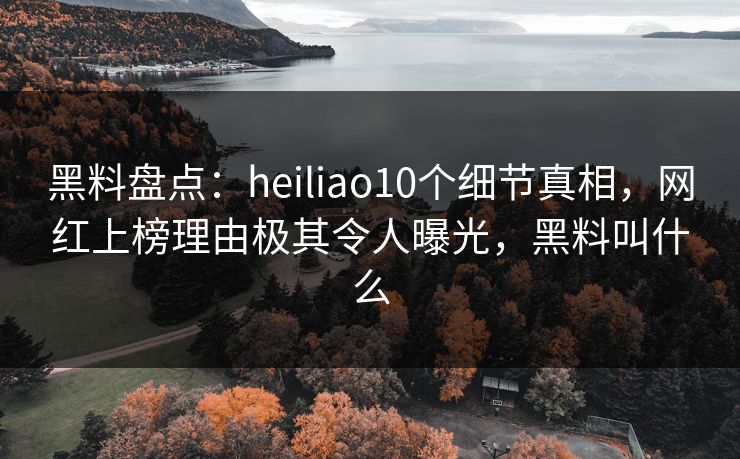 黑料盘点：heiliao10个细节真相，网红上榜理由极其令人曝光，黑料叫什么
