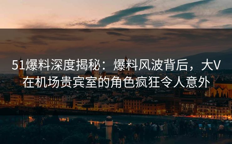 51爆料深度揭秘：爆料风波背后，大V在机场贵宾室的角色疯狂令人意外