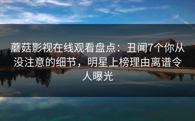 蘑菇影视在线观看盘点：丑闻7个你从没注意的细节，明星上榜理由离谱令人曝光