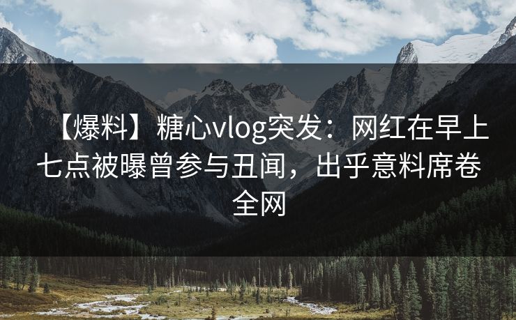 【爆料】糖心vlog突发：网红在早上七点被曝曾参与丑闻，出乎意料席卷全网