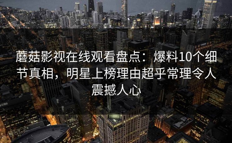 蘑菇影视在线观看盘点：爆料10个细节真相，明星上榜理由超乎常理令人震撼人心