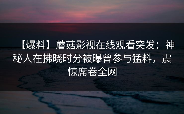 【爆料】蘑菇影视在线观看突发:神秘人在拂晓时分被曝曾参与猛料,震惊席卷全网 【爆料】蘑菇影视在线观看突发:神秘人在拂晓时分被曝曾参与猛料,震惊席卷全网