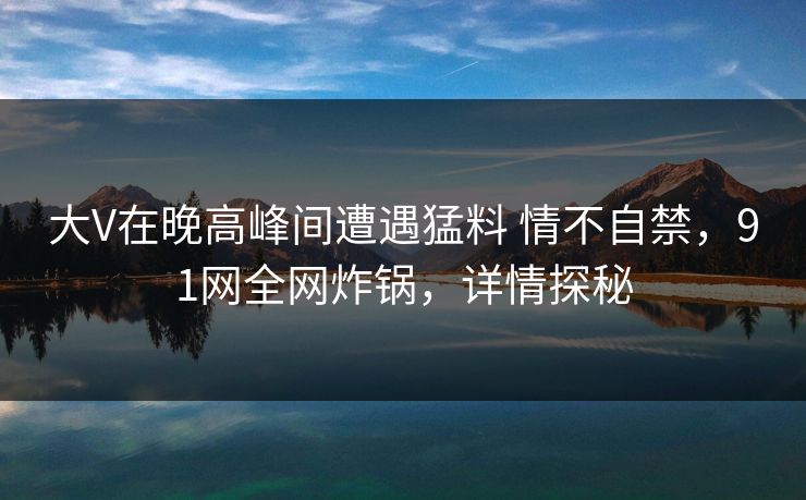大V在晚高峰间遭遇猛料 情不自禁，91网全网炸锅，详情探秘