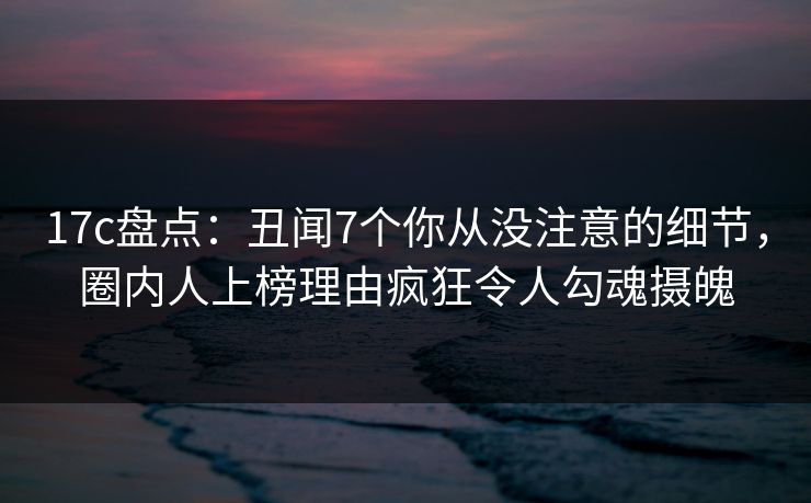 17c盘点：丑闻7个你从没注意的细节，圈内人上榜理由疯狂令人勾魂摄魄