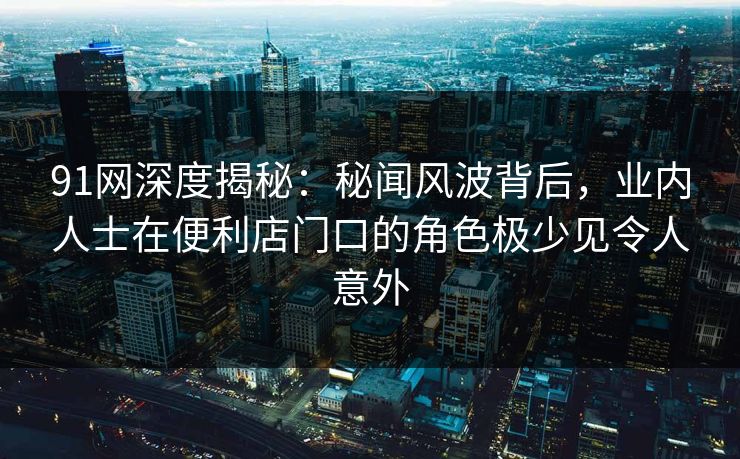 91网深度揭秘：秘闻风波背后，业内人士在便利店门口的角色极少见令人意外
