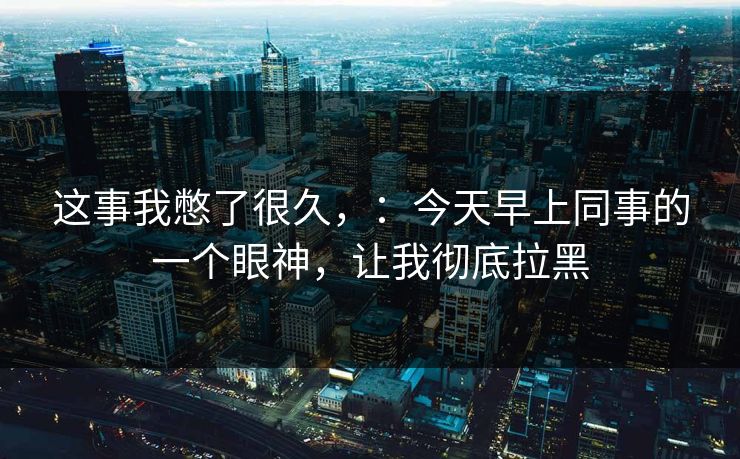 这事我憋了很久，：今天早上同事的一个眼神，让我彻底拉黑