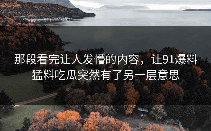 那段看完让人发懵的内容，让91爆料猛料吃瓜突然有了另一层意思
