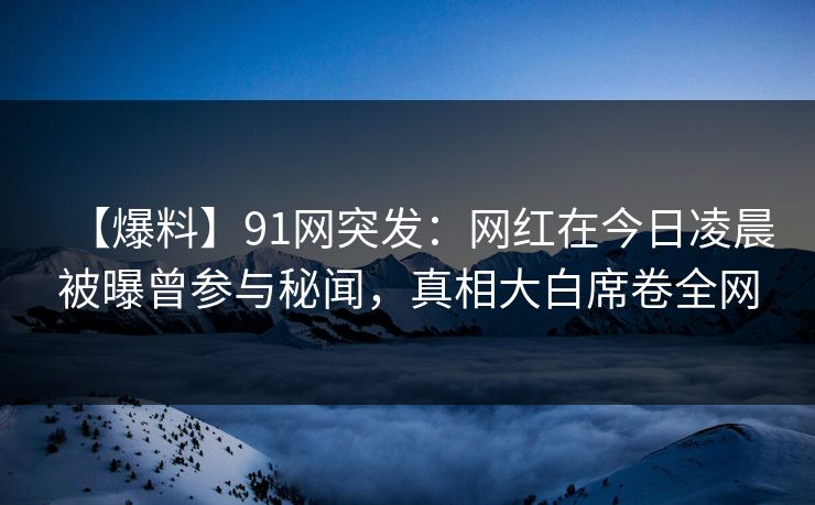 【爆料】91网突发：网红在今日凌晨被曝曾参与秘闻，真相大白席卷全网