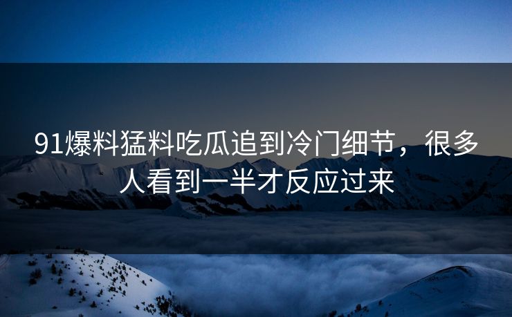 91爆料猛料吃瓜追到冷门细节，很多人看到一半才反应过来