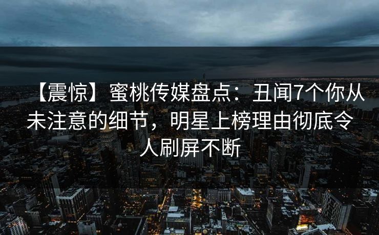 【震惊】蜜桃传媒盘点：丑闻7个你从未注意的细节，明星上榜理由彻底令人刷屏不断