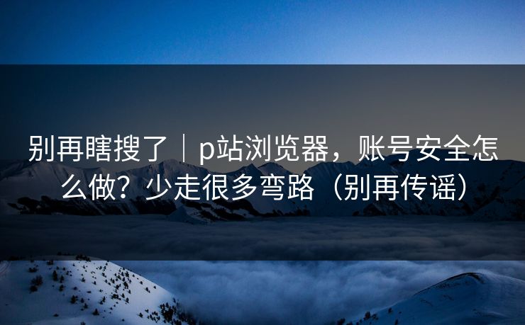别再瞎搜了｜p站浏览器，账号安全怎么做？少走很多弯路（别再传谣）
