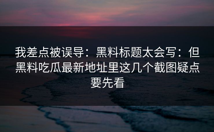 我差点被误导：黑料标题太会写：但黑料吃瓜最新地址里这几个截图疑点要先看